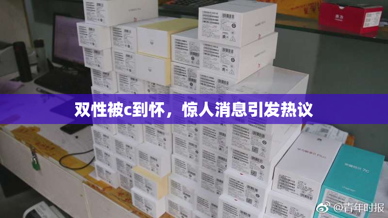 双性被c到怀，惊人消息引发热议