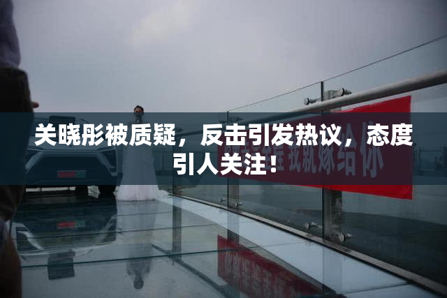关晓彤被质疑，反击引发热议，态度引人关注！