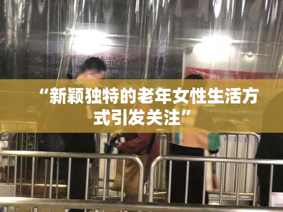 “新颖独特的老年女性生活方式引发关注”