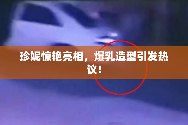 珍妮惊艳亮相，爆乳造型引发热议！