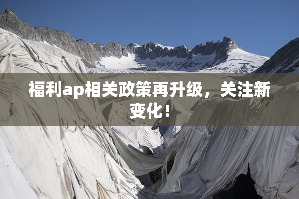 福利ap相关政策再升级，关注新变化！