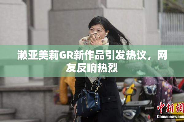 濑亚美莉GR新作品引发热议，网友反响热烈