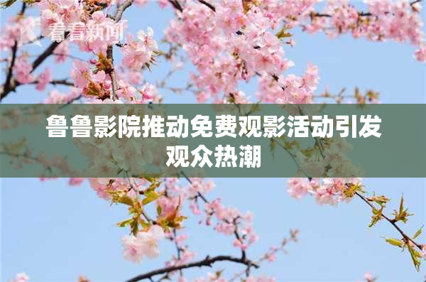 鲁鲁影院推动免费观影活动引发观众热潮
