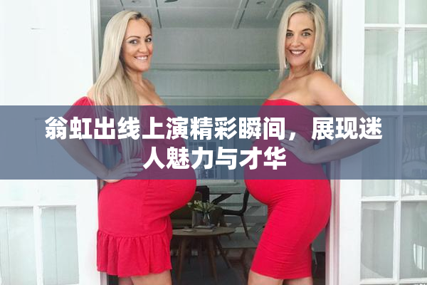 翁虹出线上演精彩瞬间，展现迷人魅力与才华