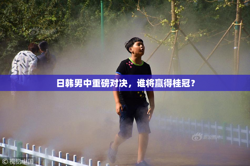 日韩男中重磅对决，谁将赢得桂冠？
