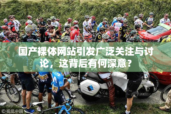 国产裸体网站引发广泛关注与讨论，这背后有何深意？