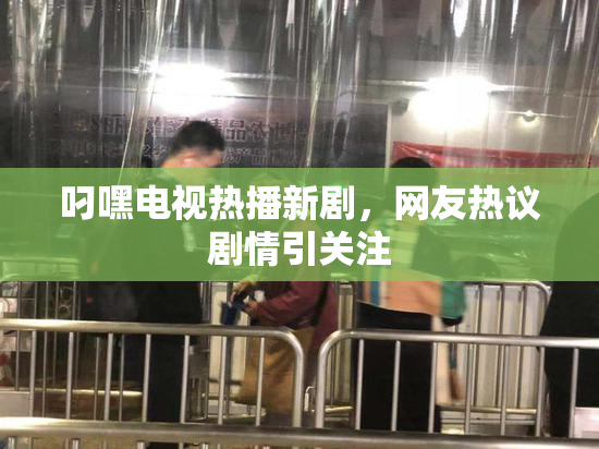 叼嘿电视热播新剧，网友热议剧情引关注