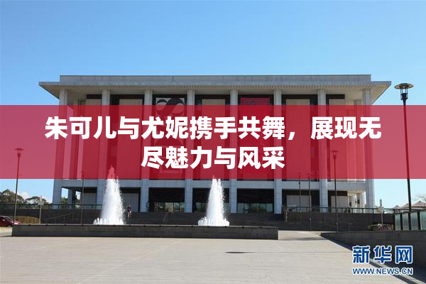 朱可儿与尤妮携手共舞，展现无尽魅力与风采