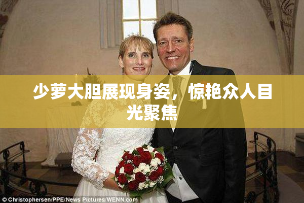 少萝大胆展现身姿，惊艳众人目光聚焦