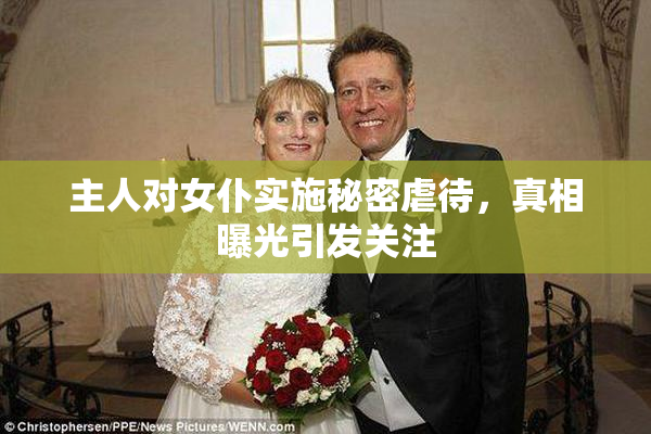 主人对女仆实施秘密虐待，真相曝光引发关注