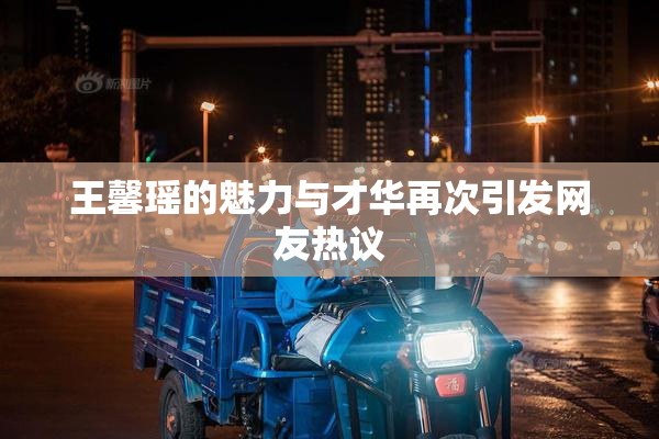 王馨瑶的魅力与才华再次引发网友热议