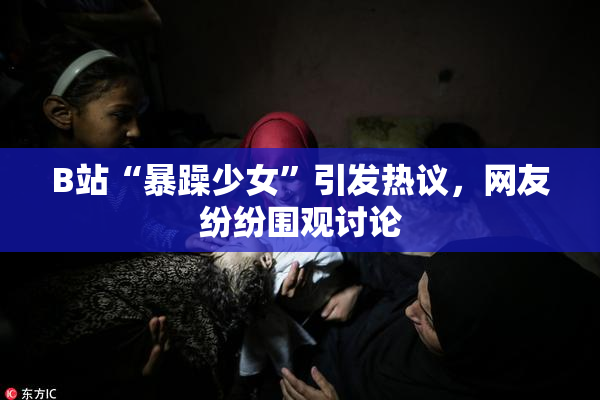 B站“暴躁少女”引发热议，网友纷纷围观讨论