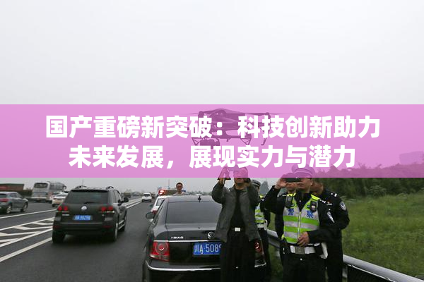 国产重磅新突破：科技创新助力未来发展，展现实力与潜力