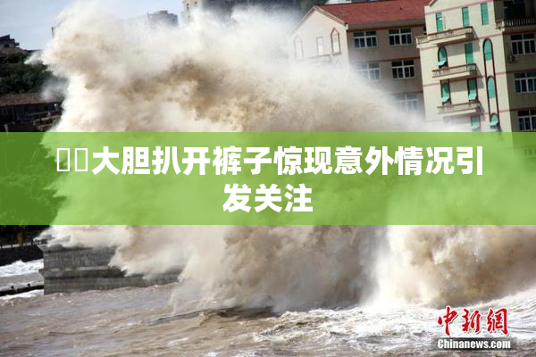 妺妺大胆扒开裤子惊现意外情况引发关注