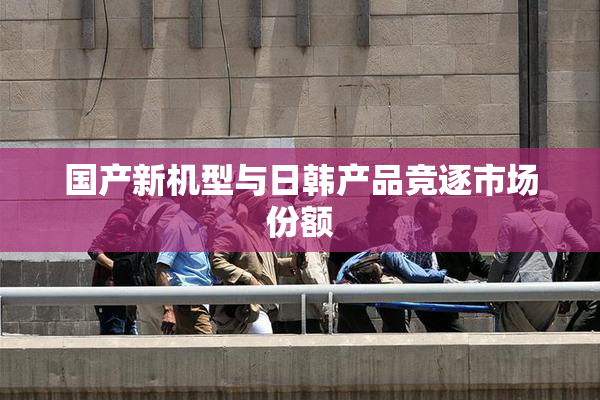国产新机型与日韩产品竞逐市场份额