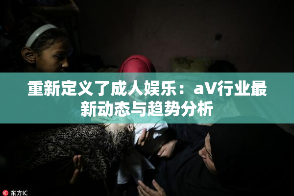 重新定义了成人娱乐：aV行业最新动态与趋势分析