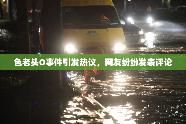 色老头O事件引发热议，网友纷纷发表评论