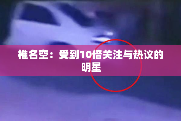 椎名空：受到10倍关注与热议的明星