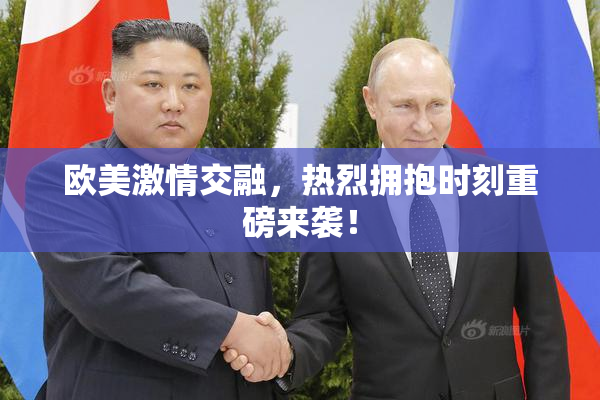 欧美激情交融，热烈拥抱时刻重磅来袭！