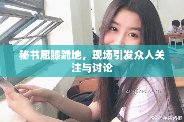 秘书屈膝跪地，现场引发众人关注与讨论