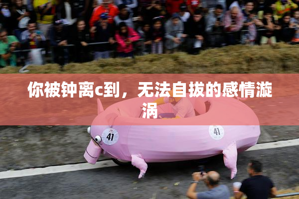 你被钟离c到，无法自拔的感情漩涡
