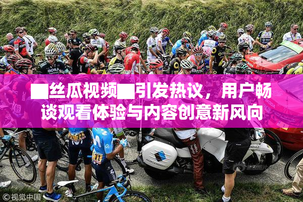 ▇丝瓜视频▇引发热议，用户畅谈观看体验与内容创意新风向