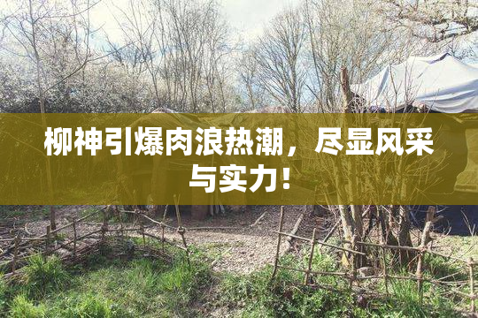 柳神引爆肉浪热潮，尽显风采与实力！