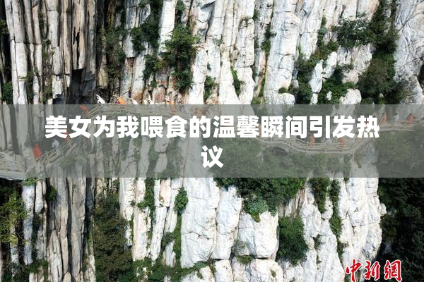 美女为我喂食的温馨瞬间引发热议