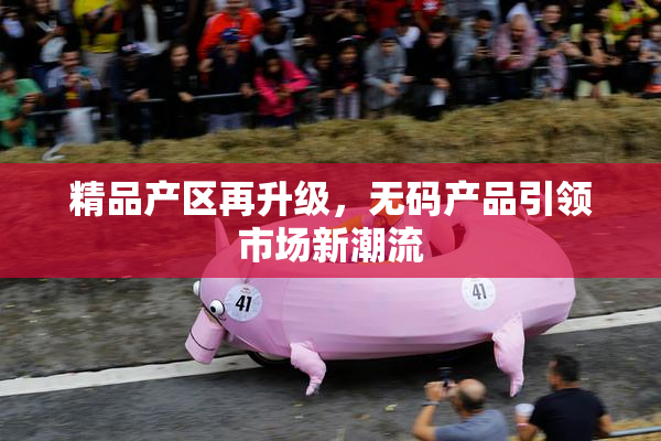 精品产区再升级，无码产品引领市场新潮流