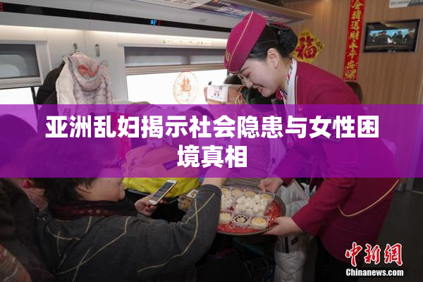 亚洲乱妇揭示社会隐患与女性困境真相