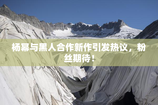 杨幂与黑人合作新作引发热议，粉丝期待！