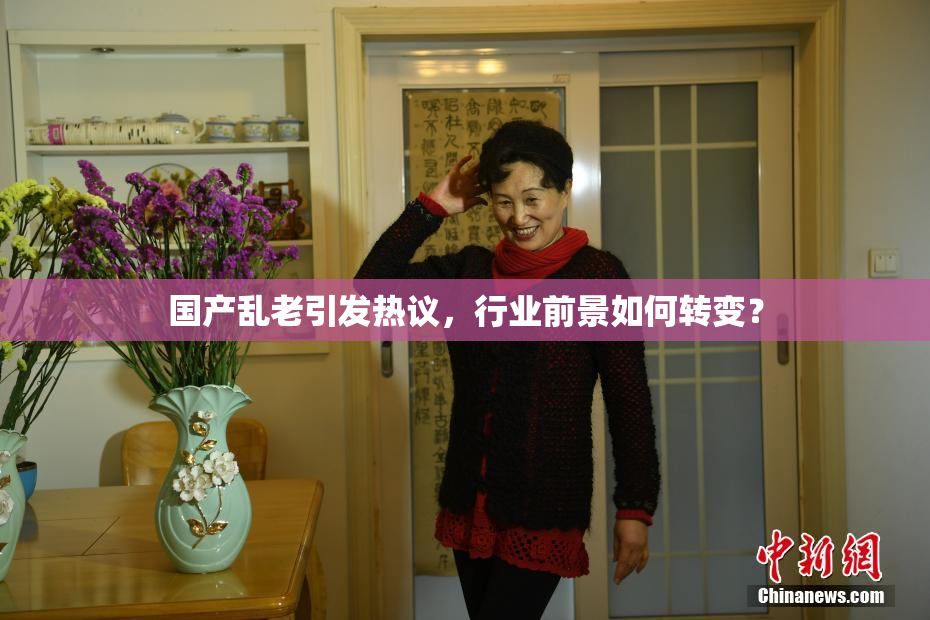国产乱老引发热议，行业前景如何转变？