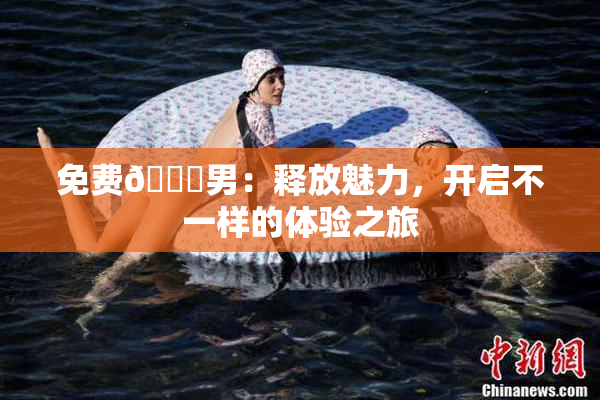 免费🔞男：释放魅力，开启不一样的体验之旅