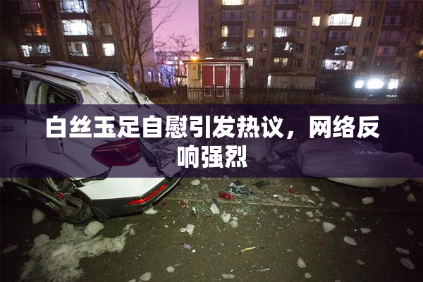 白丝玉足自慰引发热议，网络反响强烈