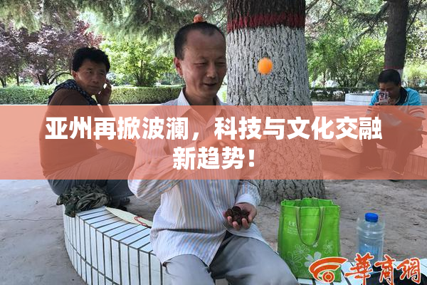 亚州再掀波澜，科技与文化交融新趋势！