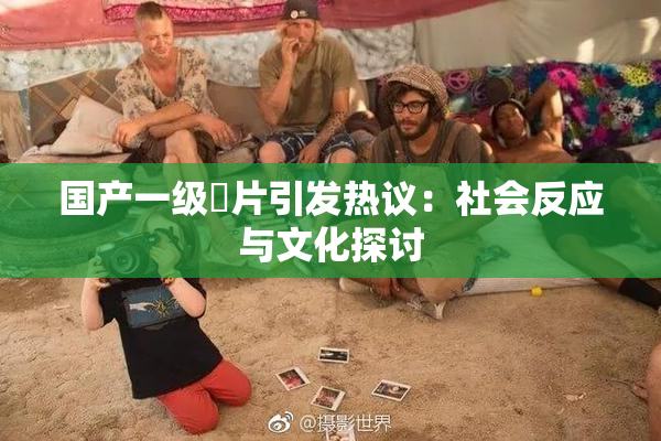 国产一级婬片引发热议：社会反应与文化探讨