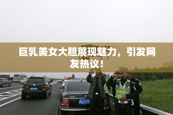 巨乳美女大胆展现魅力，引发网友热议！