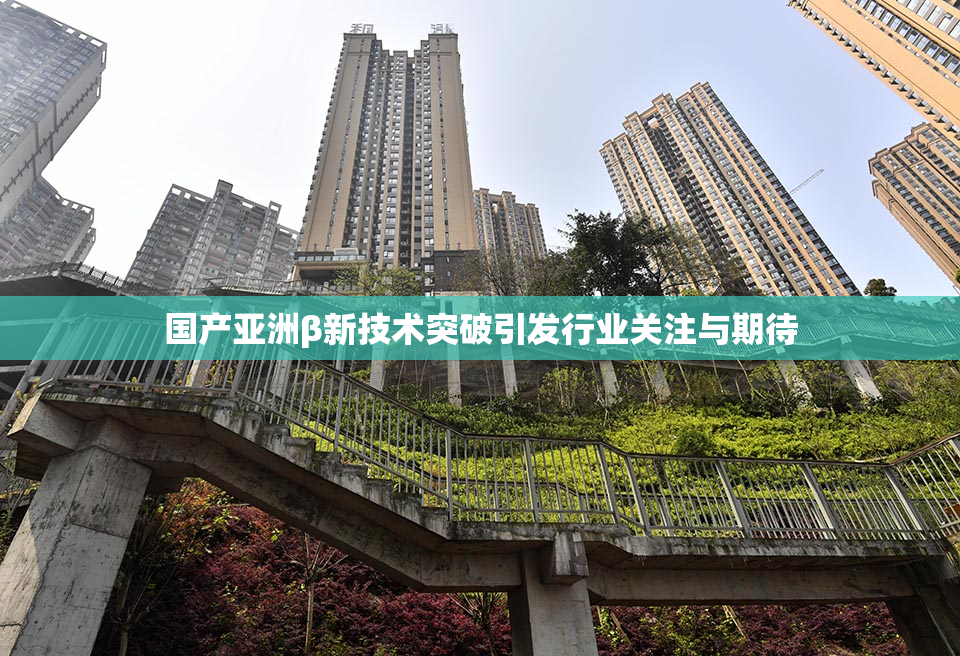 国产亚洲β新技术突破引发行业关注与期待