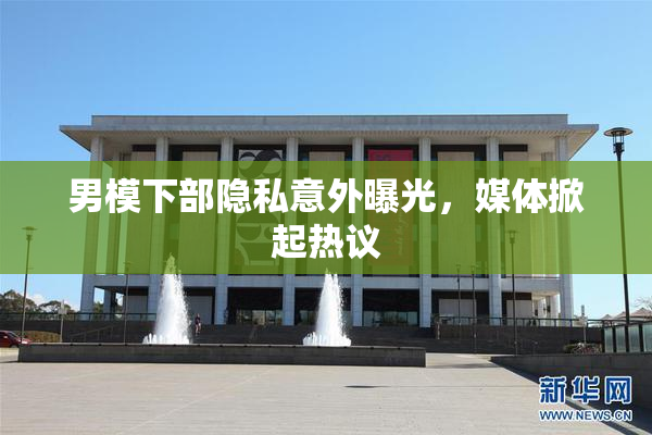 男模下部隐私意外曝光，媒体掀起热议