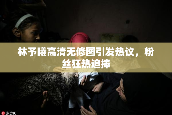 林予曦高清无修图引发热议，粉丝狂热追捧