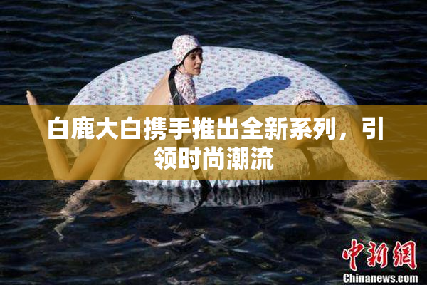 白鹿大白携手推出全新系列，引领时尚潮流