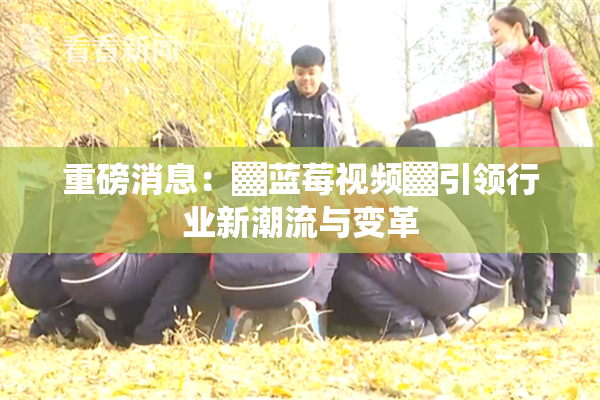 重磅消息：▓蓝莓视频▓引领行业新潮流与变革