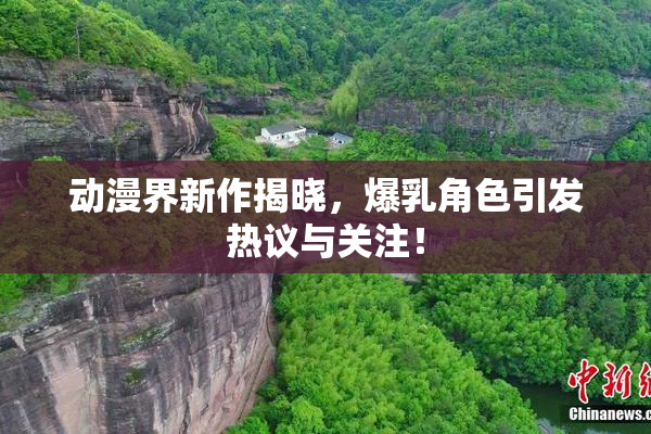 动漫界新作揭晓，爆乳角色引发热议与关注！