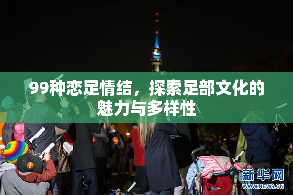 99种恋足情结，探索足部文化的魅力与多样性