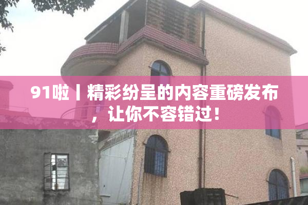 91啦丨精彩纷呈的内容重磅发布，让你不容错过！