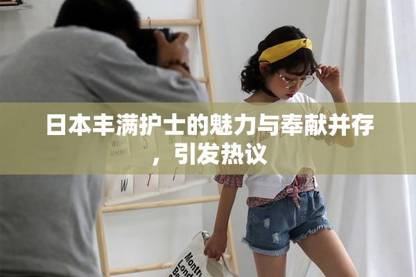 日本丰满护士的魅力与奉献并存，引发热议