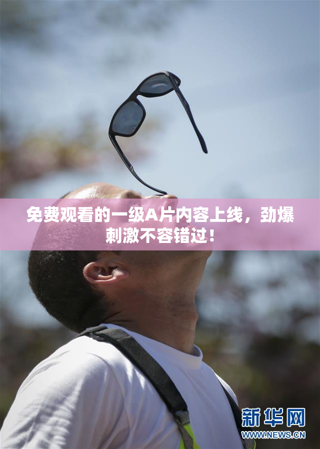 免费观看的一级A片内容上线，劲爆刺激不容错过！
