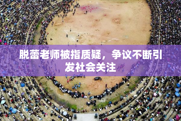 脱蕾老师被指质疑，争议不断引发社会关注