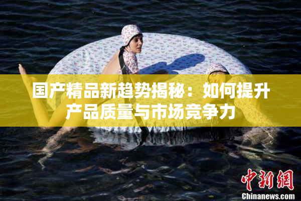 国产精品新趋势揭秘：如何提升产品质量与市场竞争力
