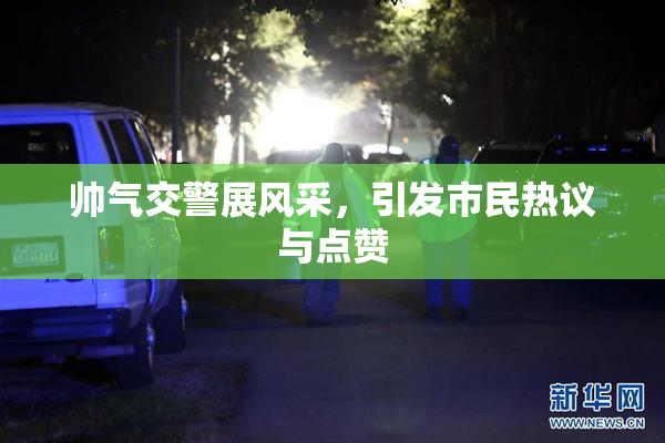 帅气交警展风采，引发市民热议与点赞